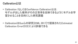 Calibrationとは
• Calibration (もしくはConfidence Calibration)とは:
モデルが出した確率がその正答率を反映できるようにモデルを学
習させることを目的にした研究課題
• CalibrationはGuoらの研究[ICML 2017]で提案されたEstimated
Calibration Error(ECE)により評価できる
21
 
