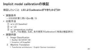 Implicit model calibrationの検証
検証したいこと: LSによりcalibrationができたかどうか
• 実験条件
– ECEの計算に用いるbin数: 15
• 比較手法
① w/o LS (baseline)
② w/ LS
③ w/ temperature scaling
(以下、TSと表記。なお、先行研究でCalibrationに有効と検証済み)
• 実験内容
1. Image Classification
• ResNet-56/CIFAR-100
• Inception-v4/ImageNet
2. Machine Translation
• Transformer architecture / English-German translation
23
 
