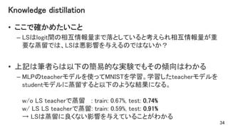 Knowledge distillation
• ここで確かめたいこと
– LSはlogit間の相互情報量まで落としていると考えられ相互情報量が重
要な蒸留では、LSは悪影響を与えるのではないか？
• 上記は筆者らは以下の簡易的な実験でもその傾向はわかる
– MLPのteacherモデルを使ってMNISTを学習。学習したteacherモデルを
studentモデルに蒸留すると以下のような結果になる。
w/o LS teacherで蒸留 : train: 0.67%, test: 0.74%
w/ LS LS teacherで蒸留: train: 0.59%, test: 0.91%
→ LSは蒸留に良くない影響を与えていることがわかる
34
 