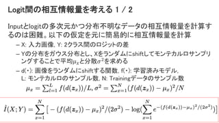 Logit間の相互情報量を考える 1 / 2
Inputとlogitの多次元かつ分布不明なデータの相互情報量を計算す
るのは困難。以下の仮定を元に簡易的に相互情報量を計算
– X: 入力画像, Y: 2クラス間のロジットの差
– Yの分布をガウス分布とし、Xをランダムにshiftしてモンテカルロサンプリ
ングすることで平均𝜇 𝑥と分散𝜎2を求める
– d(・): 画像をランダムにshiftする関数, f(・): 学習済みモデル,
L: モンテカルロのサンプル数, N: Trainingデータのサンプル数
40
 