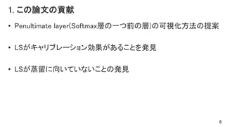 1. この論文の貢献
• Penultimate layer(Softmax層の一つ前の層)の可視化方法の提案
• LSがキャリブレーション効果があることを発見
• LSが蒸留に向いていないことの発見
6
 