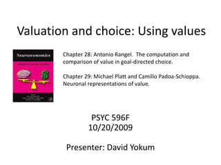 Valuation and choice: Using values
PSYC 596F
10/20/2009
Presenter: David Yokum
Chapter 28: Antonio Rangel. The computation and
comparison of value in goal-directed choice.
Chapter 29: Michael Platt and Camillo Padoa-Schioppa.
Neuronal representations of value.
 