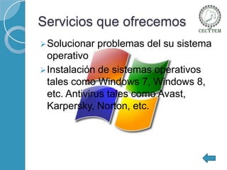 Servicios que ofrecemos
 Solucionar

problemas del su sistema

operativo
 Instalación de sistemas operativos
tales como Windows 7, Windows 8,
etc. Antivirus tales como Avast,
Karpersky, Norton, etc.

 