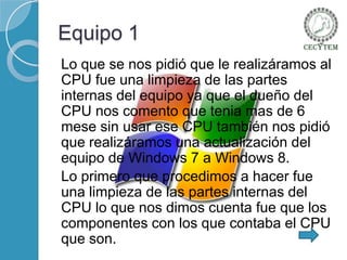 Equipo 1
Lo que se nos pidió que le realizáramos al
CPU fue una limpieza de las partes
internas del equipo ya que el dueño del
CPU nos comento que tenia mas de 6
mese sin usar ese CPU también nos pidió
que realizáramos una actualización del
equipo de Windows 7 a Windows 8.
Lo primero que procedimos a hacer fue
una limpieza de las partes internas del
CPU lo que nos dimos cuenta fue que los
componentes con los que contaba el CPU
que son.

 