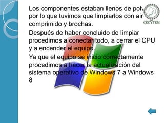 Los componentes estaban llenos de polvo
por lo que tuvimos que limpiarlos con aire
comprimido y brochas.
Después de haber concluido de limpiar
procedimos a conectar todo, a cerrar el CPU
y a encender el equipo.
Ya que el equipo se inicio correctamente
procedimos a hacer la actualización del
sistema operativo de Windows 7 a Windows
8

 