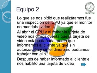 Equipo 2
Lo que se nos pidió que realizáramos fue
una inspección del CPU ya que el monitor
no mandaba video.
Al abrir el CPU y al retirar la tarjeta de
video nos dimos cuenta que la tarjeta de
video estaba dañada, por lo que
informamos al cliente ya que sin
autorización y sin el dinero no podíamos
trabajar con ello.
Después de haber informado al cliente el
nos habilito una tarjeta de video

 