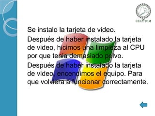 Se instalo la tarjeta de video.
Después de haber instalado la tarjeta
de video, hicimos una limpieza al CPU
por que tenia demasiado polvo.
Después de haber instalado la tarjeta
de video, encendimos el equipo. Para
que volviera a funcionar correctamente.

 
