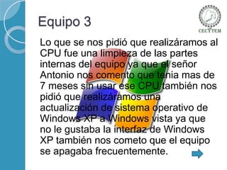 Equipo 3
Lo que se nos pidió que realizáramos al
CPU fue una limpieza de las partes
internas del equipo ya que el señor
Antonio nos comento que tenia mas de
7 meses sin usar ese CPU también nos
pidió que realizáramos una
actualización de sistema operativo de
Windows XP a Windows vista ya que
no le gustaba la interfaz de Windows
XP también nos cometo que el equipo
se apagaba frecuentemente.

 