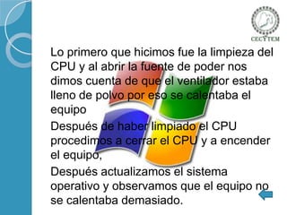 Lo primero que hicimos fue la limpieza del
CPU y al abrir la fuente de poder nos
dimos cuenta de que el ventilador estaba
lleno de polvo por eso se calentaba el
equipo
Después de haber limpiado el CPU
procedimos a cerrar el CPU y a encender
el equipo,
Después actualizamos el sistema
operativo y observamos que el equipo no
se calentaba demasiado.

 