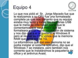 Equipo 4
Lo que nos pidió el Sr. Jorge Macedo fue que
le realizamos a su CPU fue una formateada
completa ya que nos comento que su equipo
estaba muy lento y todas las memorias USB
que le metía se infectaban por lo que le
comentamos que seria mejor que se
formateara y una nueva instalación de sistema
y nos dijo que a el le gustaría el Windows 8
pero al revisar su CPU vimos que la memoria
RAM que tenia era de 1G,
Le informamos que con esa memoria no se
podía instalar el sistema operativo, dijo que el
Windows 7 se instalara, pero también nos
comento que le instaláramos la paquetería de
office y el antivirus Avast.

 
