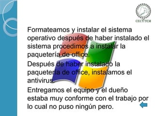 Formateamos y instalar el sistema
operativo después de haber instalado el
sistema procedimos a instalar la
paquetería de office.
Después de haber instalado la
paquetería de office, instalamos el
antivirus.
Entregamos el equipo y el dueño
estaba muy conforme con el trabajo por
lo cual no puso ningún pero.

 
