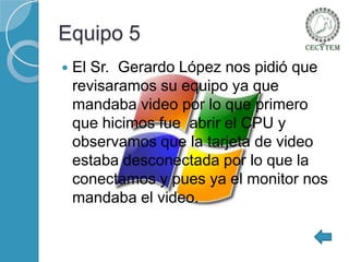 Equipo 5


El Sr. Gerardo López nos pidió que
revisaramos su equipo ya que
mandaba video por lo que primero
que hicimos fue abrir el CPU y
observamos que la tarjeta de video
estaba desconectada por lo que la
conectamos y pues ya el monitor nos
mandaba el video.

 
