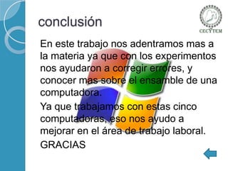 conclusión
En este trabajo nos adentramos mas a
la materia ya que con los experimentos
nos ayudaron a corregir errores, y
conocer mas sobre el ensamble de una
computadora.
Ya que trabajamos con estas cinco
computadoras, eso nos ayudo a
mejorar en el área de trabajo laboral.
GRACIAS

 