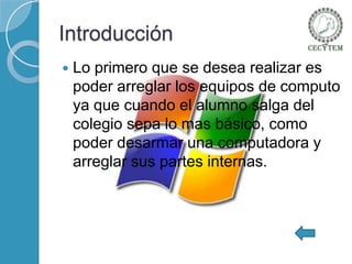 Introducción


Lo primero que se desea realizar es
poder arreglar los equipos de computo
ya que cuando el alumno salga del
colegio sepa lo mas básico, como
poder desarmar una computadora y
arreglar sus partes internas.

 