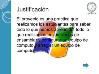 Justificación
El proyecto es una practica que
realizamos los estudiantes para saber
todo lo que hemos aprendido, todo lo
que realizamos en las clases de
ensamblar y configurar un equipo de
computo y arreglar un equipo de
computo.

 