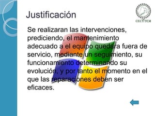 Justificación
Se realizaran las intervenciones,
prediciendo, el mantenimiento
adecuado a el equipo quedara fuera de
servicio, mediante un seguimiento, su
funcionamiento determinando su
evolución, y por tanto el momento en el
que las reparaciones deben ser
eficaces.

 