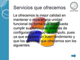 Servicios que ofrecemos
Le ofrecemos la mejor calidad en
mantener o reparar una unidad
funcional de forma que esta pueda
cumplir sus funciones, además de
configurar su equipo de computo, pues
ya que adquiere un buen rendimiento y
que los servicios que ofrecemos son los
siguientes:

 