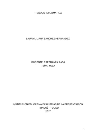 1
TRABAJO INFORMATICA
LAURA LILIANA SANCHEZ HERNANDEZ
DOCENTE: ESPERANZA RADA
TEMA: YOLA
INSTITUCION EDUCATIVA EXALUMNAS DE LA PRESENTACIÓN
IBAGUÉ - TOLIMA
2017
 