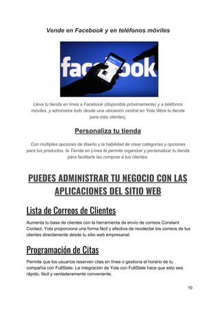 Vende​ ​en​ ​Facebook​ ​y​ ​en​ ​teléfonos​ ​móviles
Lleva​ ​tu​ ​tienda​ ​en​ ​línea​ ​a​ ​Facebook​ ​(disponible​ ​próximamente)​ ​y​ ​a​ ​teléfonos
móviles,​ ​y​ ​administra​ ​todo​ ​desde​ ​una​ ​ubicación​ ​central​ ​en​ ​Yola​ ​!Abre​ ​tu​ ​tienda
para​ ​más​ ​clientes¡
Personaliza​ ​tu​ ​tienda
Con​ ​múltiples​ ​opciones​ ​de​ ​diseño​ ​y​ ​la​ ​habilidad​ ​de​ ​crear​ ​categorías​ ​y​ ​opciones
para​ ​tus​ ​productos,​ ​la​ ​Tienda​ ​en​ ​Línea​ ​te​ ​permite​ ​organizar​ ​y​ ​personalizar​ ​tu​ ​tienda
para​ ​facilitarle​ ​las​ ​compras​ ​a​ ​tus​ ​clientes.
PUEDES​ ​ADMINISTRAR​ ​TU​ ​NEGOCIO​ ​CON​ ​LAS 
APLICACIONES​ ​DEL​ ​SITIO​ ​WEB 
Lista​ ​de​ ​Correos​ ​de​ ​Clientes 
Aumenta​ ​tu​ ​base​ ​de​ ​clientes​ ​con​ ​la​ ​herramienta​ ​de​ ​envío​ ​de​ ​correos​ ​Constant
Contact.​ ​Yola​ ​proporciona​ ​una​ ​forma​ ​fácil​ ​y​ ​efectiva​ ​de​ ​recolectar​ ​los​ ​correos​ ​de​ ​tus
clientes​ ​directamente​ ​desde​ ​tu​ ​sitio​ ​web​ ​empresarial.
Programación​ ​de​ ​Citas 
Permite​ ​que​ ​los​ ​usuarios​ ​reserven​ ​citas​ ​en​ ​línea​ ​o​ ​gestiona​ ​el​ ​horario​ ​de​ ​tu
compañía​ ​con​ ​FullSlate.​ ​La​ ​integración​ ​de​ ​Yola​ ​con​ ​FullSlate​ ​hace​ ​que​ ​esto​ ​sea
rápido,​ ​fácil​ ​y​ ​verdaderamente​ ​conveniente.
10
 