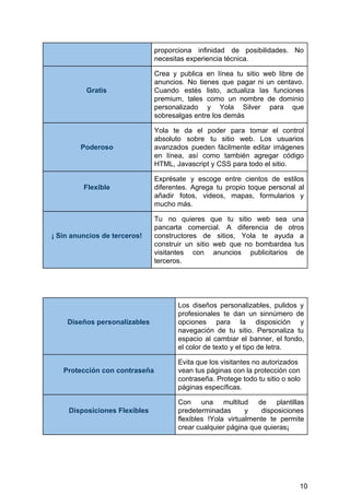 proporciona infinidad de posibilidades. No
necesitas​ ​experiencia​ ​técnica.
Gratis
Crea y publica en línea tu sitio web libre de
anuncios. No tienes que pagar ni un centavo.
Cuando estés listo, actualiza las funciones
premium, tales como un nombre de dominio
personalizado y Yola Silver para que
sobresalgas​ ​entre​ ​los​ ​demás
Poderoso
Yola te da el poder para tomar el control
absoluto sobre tu sitio web. Los usuarios
avanzados pueden fácilmente editar imágenes
en línea, así como también agregar código
HTML,​ ​Javascript​ ​y​ ​CSS​ ​para​ ​todo​ ​el​ ​sitio.
Flexible
Exprésate y escoge entre cientos de estilos
diferentes. Agrega tu propio toque personal al
añadir fotos, videos, mapas, formularios y
mucho​ ​más.
¡​ ​Sin​ ​anuncios​ ​de​ ​terceros!
Tu no quieres que tu sitio web sea una
pancarta comercial. A diferencia de otros
constructores de sitios, Yola te ayuda a
construir un sitio web que no bombardea tus
visitantes con anuncios publicitarios de
terceros.
Diseños​ ​personalizables
Los diseños personalizables, pulidos y
profesionales te dan un sinnúmero de
opciones para la disposición y
navegación de tu sitio. Personaliza tu
espacio al cambiar el banner, el fondo,
el​ ​color​ ​de​ ​texto​ ​y​ ​el​ ​tipo​ ​de​ ​letra.
Protección​ ​con​ ​contraseña
Evita​ ​que​ ​los​ ​visitantes​ ​no​ ​autorizados
vean​ ​tus​ ​páginas​ ​con​ ​la​ ​protección​ ​con
contraseña.​ ​Protege​ ​todo​ ​tu​ ​sitio​ ​o​ ​solo
páginas​ ​específicas.
Disposiciones​ ​Flexibles
Con una multitud de plantillas
predeterminadas y disposiciones
flexibles !Yola virtualmente te permite
crear​ ​cualquier​ ​página​ ​que​ ​quieras¡
10
 