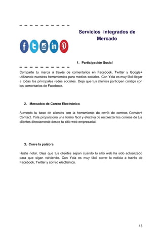 Servicios​ ​​ ​integrados​ ​de
Mercado
1. Participación​ ​Social
Comparte tu marca a través de comentarios en Facebook, Twitter y Google+
utilizando nuestras herramientas para medios sociales. Con Yola es muy fácil llegar
a todas las principales redes sociales. Deja que tus clientes participen contigo con
los​ ​comentarios​ ​de​ ​Facebook.
​ ​​ ​​ ​​ ​​​ ​2.​ ​​​ ​​ ​​Mercadeo​ ​de​ ​Correo​ ​Electrónico
Aumenta tu base de clientes con la herramienta de envío de correos Constant
Contact. Yola proporciona una forma fácil y efectiva de recolectar los correos de tus
clientes​ ​directamente​ ​desde​ ​tu​ ​sitio​ ​web​ ​empresarial.
​ ​​ ​​ ​​ ​​ ​3.​ ​​ ​Corre​ ​la​ ​palabra
Hazte notar. Deja que tus clientes sepan cuando tu sitio web ha sido actualizado
para que sigan volviendo. Con Yola es muy fácil correr la noticia a través de
Facebook,​ ​Twitter​ ​y​ ​correo​ ​electrónico.
13
 