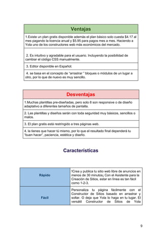 Ventajas
1.Existe​ ​un​ ​plan​ ​gratis​ ​disponible​ ​además​ ​el​ ​plan​ ​básico​ ​solo​ ​cuesta​ ​$4.17​ ​al
mes​ ​pagando​ ​la​ ​licencia​ ​anual​ ​y​ ​$5.95​ ​para​ ​pagos​ ​mes​ ​a​ ​mes.​ ​Haciendo​ ​a
Yola​ ​uno​ ​de​ ​los​ ​constructores​ ​web​ ​más​ ​económicos​ ​del​ ​mercado.
​ ​2.​ ​Es​ ​intuitivo​ ​y​ ​agradable​ ​para​ ​el​ ​usuario.​ ​Incluyendo​ ​la​ ​posibilidad​ ​de
cambiar​ ​el​ ​código​ ​CSS​ ​manualmente.
​ ​3.​ ​Editor​ ​disponible​ ​en​ ​Español.
​ ​4.​ ​se​ ​basa​ ​en​ ​el​ ​concepto​ ​de​ ​“arrastrar​ ​”​ ​bloques​ ​o​ ​módulos​ ​de​ ​un​ ​lugar​ ​a
otro,​ ​por​ ​lo​ ​que​ ​de​ ​nuevo​ ​es​ ​muy​ ​sencillo.
Desventajas
1.Muchas​ ​plantillas​ ​pre-diseñadas,​ ​pero​ ​solo​ ​8​ ​son​ ​responsive​ ​o​ ​de​ ​diseño
adaptativo​ ​a​ ​diferentes​ ​tamaños​ ​de​ ​pantalla.
2.​ ​Las​ ​plantillas​ ​y​ ​diseños​ ​serán​ ​con​ ​toda​ ​seguridad​ ​muy​ ​básicos,​ ​sencillos​ ​o
malos.
3.​ ​El​ ​plan​ ​gratis​ ​está​ ​restringido​ ​a​ ​tres​ ​páginas​ ​web.
4.​ ​la​ ​tienes​ ​que​ ​hacer​ ​tú​ ​mismo,​ ​por​ ​lo​ ​que​ ​el​ ​resultado​ ​final​ ​dependerá​ ​tu
“buen​ ​hacer”,​ ​paciencia,​ ​estética​ ​y​ ​diseño.
Características
Rápido
!Crea​ ​y​ ​publica​ ​tu​ ​sitio​ ​web​ ​libre​ ​de​ ​anuncios​ ​en
menos​ ​de​ ​30​ ​minutos¡​ ​Con​ ​el​ ​Asistente​ ​para​ ​la
Creación​ ​de​ ​Sitios,​ ​estar​ ​en​ ​línea​ ​es​ ​tan​ ​fácil
como​ ​1-2-3.
Fácil
Personaliza tu página fácilmente con el
Constructor de Sitios basado en arrastrar y
soltar. O deja que Yola lo haga en tu lugar​. El
versátil Constructor de Sitios de Yola
9
 