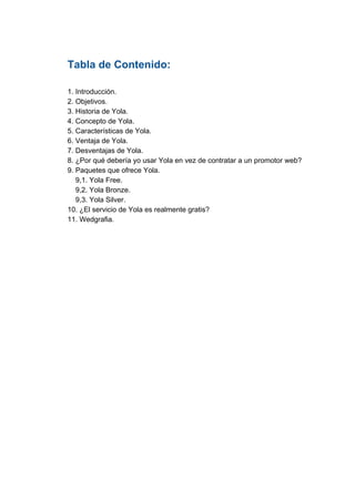 Tabla​ ​de​ ​Contenido:
1.​ ​Introducción.
2.​ ​Objetivos.
3.​ ​Historia​ ​de​ ​Yola.
4.​ ​Concepto​ ​de​ ​Yola.
5.​ ​Características​ ​de​ ​Yola.
6.​ ​Ventaja​ ​de​ ​Yola.
7.​ ​Desventajas​ ​de​ ​Yola.
8.​ ​¿Por​ ​qué​ ​debería​ ​yo​ ​usar​ ​Yola​ ​en​ ​vez​ ​de​ ​contratar​ ​a​ ​un​ ​promotor​ ​web?
9.​ ​Paquetes​ ​que​ ​ofrece​ ​Yola.
​ ​​ ​​ ​​ ​9,1.​ ​Yola​ ​Free.
​ ​​ ​​ ​​ ​9,2.​ ​Yola​ ​Bronze.
​ ​​ ​​ ​​ ​9,3.​ ​Yola​ ​Silver.
10.​ ​¿El​ ​servicio​ ​de​ ​Yola​ ​es​ ​realmente​ ​gratis?
11.​ ​Wedgrafia.
 
