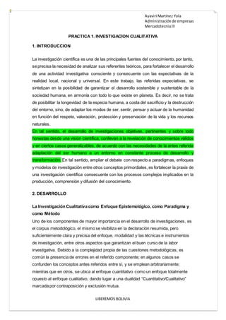 Ayaviri Martínez Yola
Administración de empresas
Mercadotecnialll
LIBEREMOS BOLIVIA
PRACTICA 1. INVESTIGACION CUALITATIVA
1. INTRODUCCION
La investigación científica es una de las principales fuentes del conocimiento, por tanto,
se precisa la necesidad de analizar sus referentes teóricos, para fortalecer el desarrollo
de una actividad investigativa consciente y consecuente con las expectativas de la
realidad local, nacional y universal. En este trabajo, las referidas expectativas, se
sintetizan en la posibilidad de garantizar el desarrollo sostenible y sustentable de la
sociedad humana, en armonía con todo lo que existe en planeta. Es decir, no se trata
de posibilitar la longevidad de la especia humana, a costa del sacrificio y la destrucción
del entorno, sino, de adaptar los modos de ser, sentir, pensar y actuar de la humanidad
en función del respeto, valoración, protección y preservación de la vida y los recursos
naturales.
En tal sentido, el desarrollo de investigaciones objetivas, pertinentes y sobre todo
honestas desde una visión científica, conllevan a la revelación de conocimientos válidos
y en ciertos casos generalizables, de acuerdo con las necesidades de la antes referida
adaptación del ser humano a un entorno en constante proceso de desarrollo y
transformación. En tal sentido, ampliar el debate con respecto a paradigmas, enfoques
y modelos de investigación entre otros conceptos primordiales, es fortalecer la praxis de
una investigación científica consecuente con los procesos complejos implicados en la
producción, comprensión y difusión del conocimiento.
2. DESARROLLO
La Investigación Cualitativa como Enfoque Epistemológico, como Paradigma y
como Método
Uno de los componentes de mayor importancia en el desarrollo de investigaciones, es
el corpus metodológico, el mismo se visibiliza en la declaración resumida, pero
suficientemente clara y precisa del enfoque, modalidad y las técnicas e instrumentos
de investigación, entre otros aspectos que garantizan el buen curso de la labor
investigativa. Debido a la complejidad propia de las cuestiones metodológicas, es
común la presencia de errores en el referido componente; en algunos casos se
confunden los conceptos antes referidos entre sí, y se emplean arbitrariamente;
mientras que en otros, se ubica al enfoque cuantitativo como un enfoque totalmente
opuesto al enfoque cualitativo, dando lugar a una dualidad “Cuantitativo/Cualitativo”
marcada por contraposición y exclusión mutua.
 