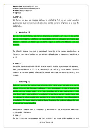 Estudiante: Ayaviri MartínezYola
Carrera:Administraciónde empresas
Materia:Mercadotecnialll
Grupo:21
LIBEREMOS BOLIVIA
EJEMPLO:
La forma en que las marcas aplican el marketing 1.0, es en crear carteles
publicitarios que llamen mucho la atención, siendo bastante originales a la hora de
elaborarlos.
 Marketing 2.0
Lo principal es el cliente, las marcas empiezan a enfocarse en conocer los gustos
de sus consumidores, satisfacer sus necesidades con sus productos o servicios que
ofrecen. Tratando de hacer que el cliente llegue a sentir una fidelidad por sus
marcas.
Su difusión abarca más que lo tradicional, llegando a los medios electrónicos, y
haciendo mas comunicativo sus estrategias, dejando que el consumidor participara
en él.
EJEMPLO:
El uso de las redes sociales de una marca, no solo implica la promoción de la marca,
sino que también da la opción al consumidor, de calificar y opinar dentro de estos
medios, y a la vez genera información de que es lo que necesita el cliente y sus
gustos.
 Marketing 3.0
Este se centra en los valores que el consumidor debe tener, se enfoca en ver al
cliente como un ser humano inteligente y con emociones. Y crea la imagen de
ayudar para un mundo mejor, ya no solo se enfoca en el valor del producto, sino
que da un valor más ecológico o caritativo, lo que hace que en cliente sienta que
no solo aporta a la empresa, sino que aporta al medio ambiente y es más ecológico
o caritativo. En pocas palabras este enfoque busca vender más contribuyendo con
el planeta de manera positiva
Este busca conectar con la creatividad y espiritualidad de sus clientes viéndolos
como seres completos.
EJEMPLO:
En las industrias refresqueras se han enfocado en crear más ecológicos sus
 