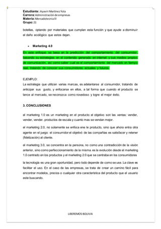 Estudiante: Ayaviri MartínezYola
Carrera:Administraciónde empresas
Materia:Mercadotecnialll
Grupo:21
LIBEREMOS BOLIVIA
botellas, optando por materiales que cumplan esta función y que ayude a disminuir
el daño ecológico que estos dejan.
 Marketing 4.0
En este enfoque se basa en la predicción del comportamiento del consumidor,
basando su estrategias en el contenido generado en internet y sus medios propios
de comunicación, así como saber cual es el comportamiento del mercado en tiempo
real, tratando de conocer sus consumidores actuales y futuros,
EJEMPLO:
La estrategia que utilizan varias marcas, es adelantarse al consumidor, tratando de
anticipar sus gusto, y enfocarse en ellos, a tal forma que cuando el producto se
lance al mercado, se reconozca como novedoso y logre el mejor éxito.
3. CONCLUSIONES
el marketing 1.0 es un marketing en el producto el objetivo son las ventas: vender,
vender, vender. productos de escala y cuanto mas se vendan mejor.
el marketing 2.0, no solamente se enfoca ene le producto, sino que ahora entra otra
agente en el juego: el consumidor el objetivó de las compañías es satisfacer y retener
(fidelización) al cliente.
el marketing 3.0, se concentra en la persona, no como una contradicción de la visión
anterior, sino como perfeccionamiento de la misma. es la evolución desde el marketing
1.0 centrado en los productos y el marketing 2.0 que se centraba en los consumidores
la tecnología es una gran oportunidad, pero todo depende de como se use. La clave es
facilitar el uso. En el caso de las empresas, se trata de crear un camino fácil para
encontrar modelos, precios o cualquier otra característica del producto que el usuario
este buscando.
 