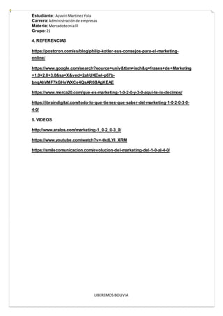 Estudiante: Ayaviri MartínezYola
Carrera:Administraciónde empresas
Materia:Mercadotecnialll
Grupo:21
LIBEREMOS BOLIVIA
4. REFERENCIAS
https://postcron.com/es/blog/philip-kotler-sus-consejos-para-el-marketing-
online/
https://www.google.com/search?source=univ&tbm=isch&q=frases+de+Marketing
+1.0+2.0+3.0&sa=X&ved=2ahUKEwi-p67b-
bnqAhVMF7kGHeWXCe4QsAR6BAgKEAE
https://www.merca20.com/que-es-marketing-1-0-2-0-y-3-0-aqui-te-lo-decimos/
https://ibraindigital.com/todo-lo-que-tienes-que-saber-del-marketing-1-0-2-0-3-0-
4-0/
5. VIDEOS
http://www.aralos.com/marketing-1_0-2_0-3_0/
https://www.youtube.com/watch?v=-tkdLYI_XRM
https://smilecomunicacion.com/evolucion-del-marketing-del-1-0-al-4-0/
 
