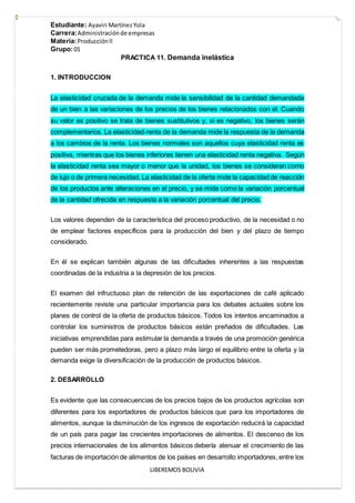 Estudiante: Ayaviri MartínezYola
Carrera:Administraciónde empresas
Materia:Producciónll
Grupo:01
LIBEREMOS BOLIVIA
PRACTICA 11. Demanda inelástica
1. INTRODUCCION
La elasticidad cruzada de la demanda mide la sensibilidad de la cantidad demandada
de un bien a las variaciones de los precios de los bienes relacionados con el. Cuando
su valor es positivo se trata de bienes sustitutivos y, si es negativo, los bienes serán
complementarios. La elasticidad-renta de la demanda mide la respuesta de la demanda
a los cambios de la renta. Los bienes normales son aquellos cuya elasticidad renta es
positiva, mientras que los bienes inferiores tienen una elasticidad renta negativa. Según
la elasticidad renta sea mayor o menor que la unidad, los bienes se consideran como
de lujo o de primera necesidad. La elasticidad de la oferta mide la capacidad de reacción
de los productos ante alteraciones en el precio, y se mide como la variación porcentual
de la cantidad ofrecida en respuesta a la variación porcentual del precio.
Los valores dependen de la característica del proceso productivo, de la necesidad o no
de emplear factores específicos para la producción del bien y del plazo de tiempo
considerado.
En él se explican también algunas de las dificultades inherentes a las respuestas
coordinadas de la industria a la depresión de los precios.
El examen del infructuoso plan de retención de las exportaciones de café aplicado
recientemente reviste una particular importancia para los debates actuales sobre los
planes de control de la oferta de productos básicos. Todos los intentos encaminados a
controlar los suministros de productos básicos están preñados de dificultades. Las
iniciativas emprendidas para estimular la demanda a través de una promoción genérica
pueden ser más prometedoras, pero a plazo más largo el equilibrio entre la oferta y la
demanda exige la diversificación de la producción de productos básicos.
2. DESARROLLO
Es evidente que las consecuencias de los precios bajos de los productos agrícolas son
diferentes para los exportadores de productos básicos que para los importadores de
alimentos, aunque la disminución de los ingresos de exportación reducirá la capacidad
de un país para pagar las crecientes importaciones de alimentos. El descenso de los
precios internacionales de los alimentos básicos debería atenuar el crecimiento de las
facturas de importación de alimentos de los países en desarrollo importadores, entre los
 