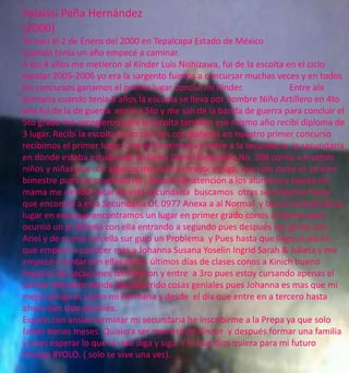 Yolaissi Peña Hernández 
(2000) 
Yo naci el 2 de Enero del 2000 en Tepalcapa Estado de México 
Cuando tenia un año empecé a caminar. 
A los 4 años me metieron al Kínder Luis Nishizawa, fui de la escolta en el ciclo 
escolar 2005-2006 yo era la sargento fuimos a concursar muchas veces y en todos 
los concursos ganamos el primer lugar concluí mi Kínder. Entre ala 
primaria cuando tenia 6 años la escuela se lleva por nombre Niño Artillero en 4to 
año fui de la de guerra entre a 5to y me salí de la banda de guerra para concluir el 
5to grado me escogieron para la escolta también ese mismo año recibí diploma de 
3 lugar. Recibí la escolta junto con mis compañeras en nuestro primer concurso 
recibimos el primer lugar. Concluí la primaria y entre a la secundaria la secundaria 
en donde estaba estudiando se llama Daniel Delgadillo No. 208 conos a muchos 
niños y niñas pues de algunos me volví su mejor amiga, hay solo curse el primer 
bimestre pues los maestros no , posponían atención a los alumnos y bueno mi 
mama me desidia sacar de esta secundaria buscamos otras secundarias hasta 
que encontré a esta Secundaria Of. 0977 Anexa a al Normal y bueno encontramos 
lugar en esta que encontramos un lugar en primer grado conos a Dennis pues 
ocurrió un problema con ella entrando a segundo pues después me gente con 
Ariel y de nuevo con ella sur guio un Problema y Pues hasta que llego el día En 
que empecé a conocer mas a Johanna Susana Yoselin Ingrid Sarah & Julieta y me 
empecé a juntar con ellas en los últimos días de clases conos a Kinich bueno 
llegaron las vacaciones terminaron y entre a 3ro pues estoy cursando apenas el 
primer bimestre donde han ocurrido cosas geniales pues Johanna es mas que mi 
mejor amiga es como mi hermana y desde el día que entre en a tercero hasta 
ahora han sido geniales. 
Espero con ansias terminar mi secundaria he inscribirme a la Prepa ya que solo 
faltan barios meses. Quisiera ser maestra de Kínder y después formar una familia 
y pues esperar lo que la vida diga y siga. Y lo que dios quiera para mi futuro 
Porque #YOLO. ( solo se vive una ves). 
 
