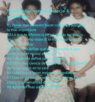 Personalidad Interacción social & 
aprendizaje 
R1:Poner mas atención hacer cuadros y subrayar 
lo mas importante 
R2:Lo que te diferencia de los demás tus gustos 
musicales, como vistes & lo mas importante tu 
forma de pensar 
R3:Porque te define que eres diferente & que 
nadie tiene el mismo estilo que tu 
R4:Porque nos define como personas 
R5:Tiene mas ciencia de la que la sociedad pasa & 
de la que pasas en tu casa 
R6:Saber mas y tener mejores aprendizajes 
R7:Que tengamos presente lo que somos y no 
copiar la personalidad de la gente 
R8:Aprender mas sobre los temas 
 