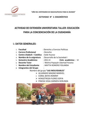 “AÑO DEL CENTENARIO DE MACCHUPICCHU PARA EL MUNDO”


                            ACTIVIDAD N° 1: DIAGNÓSTICO




 ACTIVIDAD DE EXTENSIÓN UNIVERSITARIA TALLER: EDUCACIÓN
            PARA LA CONCIENCIACIÓN DE LA CIUDADANÍA



I.- DATOS GENERALES:

  1.   Facultad                  : Derecho y Ciencias Políticas
  2.   Carrera Profesional        : Derecho
  3.   Centro Uladech – Católica : Sede Huaraz
  4.   Nombre de la asignatura : Desarrollo de la Sociedad I
  5.   Semestre Académico         : 2011-0          Ciclo académico : VI
  6.   Docente Tutor              : Molina Popayán Libertad Yovana
  7.   Nombre del Estudiante       : MATTA ROMERO YOLANDA
  8.   Integrantes del Grupo       :
                   Nombre del grupo “LAS INOLVIDABLES”
                           ALVARADO MAGNO MARIVEL
                           CORAL BAYES ROMMY
                           HENOZTROZA FLORES SOFIA
                           PINEDA VEGA CARMEN HERLINDA
 