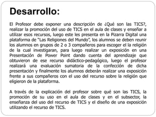 Desarrollo:
El Profesor debe exponer una descripción de ¿Qué son las TICS?,
realizar la promoción del uso de TICS en el aula de clases y enseñar a
utilizar esos recursos, luego este les presenta en la Pizarra Digital una
plataforma de “Las Religiones del Mundo”, los alumnos se deben reunir
los alumnos en grupos de 2 o 3 compañeros para escoger el la religión
de la cual investigaran, para luego realizar un exposición en una
Presentación de Power Point dando cuenta del aprendizaje que
obtuvieron de ese recurso didáctico-pedagógico, luego el profesor
realizará una evaluación sumatoria de la confección de dicha
presentación y finalmente los alumnos deberán realizar una exposición
frente a sus compañeros con el uso del recurso sobre la religión que
eligieron de la plataforma.
A través de la explicación del profesor sobre qué son las TICS, la
promoción de su uso en el aula de clases y en el subsector, la
enseñanza del uso del recurso de TICS y el diseño de una exposición
utilizando el recurso de TICS.
 