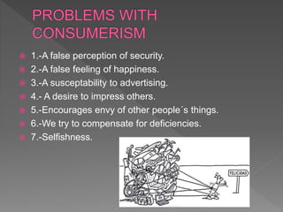  1.-A false perception of security.
 2.-A false feeling of happiness.
 3.-A susceptability to advertising.
 4.- A desire to impress others.
 5.-Encourages envy of other people´s things.
 6.-We try to compensate for deficiencies.
 7.-Selfishness.
 