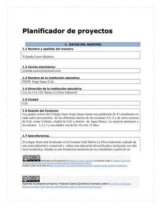 Planificador de ProyectosV2 by Maritza Cuartas Jaramillo is licensed under a Creative Commons
Reconocimiento-NoComercial-SinObraDerivada 4.0 Internacional License.
Creado a partir de la obra enhttp://punya.educ.msu.edu/publications/journal_articles/mishra-koehler-tcr2006.pdf...
Aprendo el presente simple by Yolanda Castro Quinterois licensed under a Creative Commons
Reconocimiento-NoComercial-SinObraDerivada 4.0 Internacional License.
Planificador de proyectos
1. DATOS DEL MAESTRO
1.1 Nombre y apellido del maestro
Yolanda Castro Quintero
1.2 Correo electrónico
yolanda.castro@inemcali.com
1.3 Nombre de la institución educativa
INEM Jorge Isaacs Cali.
1.4 Dirección de la institución educativa
Cra 5n # 61-126. Barrio La Flora Industrial
1.5 Ciudad
Cali
1.6 Reseña del Contexto
Los grados sextos del Colegio Inem Jorge Isaacs tienen una población de 43 estudiantes en
cada salón provenientes de los diferentes barrios de las comunas 4,5, 6 y de otros sectores
de Cali, como Calimio, ciudad de Cali y distrito de Agua blanca. La mayoría pertenece a
los estratos 1,2 y 3 y sus edades van de los 10 a los 13 años.
1.7 Georeferencia.
El colegio Inem está localizado en la Comuna 4 del Barrio La Flora Industrial, rodeado de
una zona industrial y comercial y. ofrece una educación diversificada e incluyente con alto
nivel académico, basada en una formación autónoma de sus estudiantes a partir de un
 