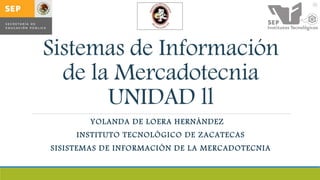 Sistemas de Información
de la Mercadotecnia
UNIDAD ll
YOLANDA DE LOERA HERNÁNDEZ
INSTITUTO TECNOLÓGICO DE ZACATECAS
SISISTEMAS DE INFORMACIÓN DE LA MERCADOTECNIA
 