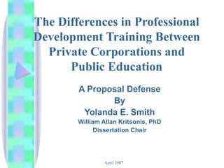 The Differences in Professional Development Training Between Private Corporations and Public Education A Proposal Defense By Yolanda E. Smith William Allan Kritsonis, PhD Dissertation Chair 