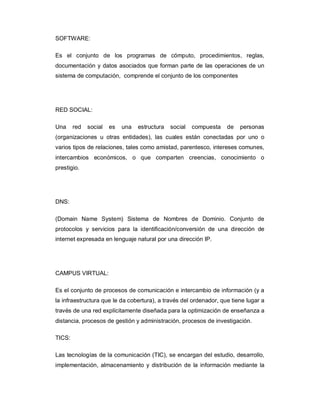 SOFTWARE:

Es el conjunto de los programas de cómputo, procedimientos, reglas,
documentación y datos asociados que forman parte de las operaciones de un
sistema de computación, comprende el conjunto de los componentes




RED SOCIAL:

Una     red   social   es   una   estructura   social   compuesta   de   personas
(organizaciones u otras entidades), las cuales están conectadas por uno o
varios tipos de relaciones, tales como amistad, parentesco, intereses comunes,
intercambios económicos, o que comparten creencias, conocimiento o
prestigio.




DNS:

(Domain Name System) Sistema de Nombres de Dominio. Conjunto de
protocolos y servicios para la identificación/conversión de una dirección de
internet expresada en lenguaje natural por una dirección IP.




CAMPUS VIRTUAL:

Es el conjunto de procesos de comunicación e intercambio de información (y a
la infraestructura que le da cobertura), a través del ordenador, que tiene lugar a
través de una red explícitamente diseñada para la optimización de enseñanza a
distancia, procesos de gestión y administración, procesos de investigación.

TICS:

Las tecnologías de la comunicación (TIC), se encargan del estudio, desarrollo,
implementación, almacenamiento y distribución de la información mediante la
 