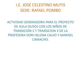 I.E. JOSE CELESTINO MUTIS
       SEDE: RAFAEL POMBO

ACTIVIDAD GENERADORA PARA EL PROYECTO
    DE AULA (SUSO) CON LOS NIÑOS DE
   TRANSICION 2 Y TRANSICION 3 DE LA
PROFESORA DORI HELENA CALVO Y MARISEL
               CAMACHO.
 