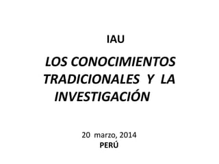 LOS CONOCIMIENTOS
TRADICIONALES Y LA
INVESTIGACIÓN
20 marzo, 2014
PERÚ
IAU
 