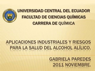 UNIVERSIDAD CENTRAL DEL ECUADOR
      FACULTAD DE CIENCIAS QUÍMICAS
           CARRERA DE QUÍMICA



APLICACIONES INDUSTRIALES Y RIESGOS
 PARA LA SALUD DEL ALCOHOL ALÍLICO.

                 GABRIELA PAREDES
                  2011 NOVIEMBRE.
 