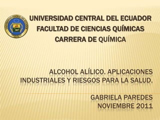 UNIVERSIDAD CENTRAL DEL ECUADOR
    FACULTAD DE CIENCIAS QUÍMICAS
         CARRERA DE QUÍMICA



        ALCOHOL ALÍLICO. APLICACIONES
INDUSTRIALES Y RIESGOS PARA LA SALUD.

                   GABRIELA PAREDES
                     NOVIEMBRE 2011
 