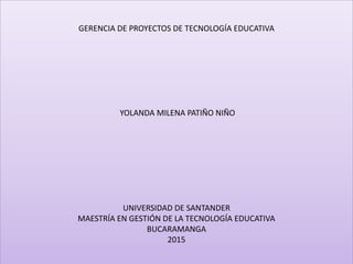 GERENCIA DE PROYECTOS DE TECNOLOGÍA EDUCATIVA
YOLANDA MILENA PATIÑO NIÑO
UNIVERSIDAD DE SANTANDER
MAESTRÍA EN GESTIÓN DE LA TECNOLOGÍA EDUCATIVA
BUCARAMANGA
2015
 