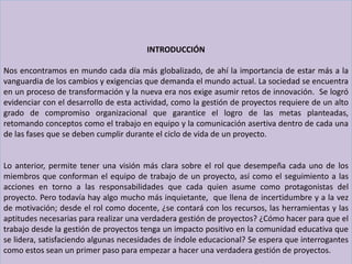INTRODUCCIÓN
Nos encontramos en mundo cada día más globalizado, de ahí la importancia de estar más a la
vanguardia de los cambios y exigencias que demanda el mundo actual. La sociedad se encuentra
en un proceso de transformación y la nueva era nos exige asumir retos de innovación. Se logró
evidenciar con el desarrollo de esta actividad, como la gestión de proyectos requiere de un alto
grado de compromiso organizacional que garantice el logro de las metas planteadas,
retomando conceptos como el trabajo en equipo y la comunicación asertiva dentro de cada una
de las fases que se deben cumplir durante el ciclo de vida de un proyecto.
Lo anterior, permite tener una visión más clara sobre el rol que desempeña cada uno de los
miembros que conforman el equipo de trabajo de un proyecto, así como el seguimiento a las
acciones en torno a las responsabilidades que cada quien asume como protagonistas del
proyecto. Pero todavía hay algo mucho más inquietante, que llena de incertidumbre y a la vez
de motivación; desde el rol como docente, ¿se contará con los recursos, las herramientas y las
aptitudes necesarias para realizar una verdadera gestión de proyectos? ¿Cómo hacer para que el
trabajo desde la gestión de proyectos tenga un impacto positivo en la comunidad educativa que
se lidera, satisfaciendo algunas necesidades de índole educacional? Se espera que interrogantes
como estos sean un primer paso para empezar a hacer una verdadera gestión de proyectos.
 