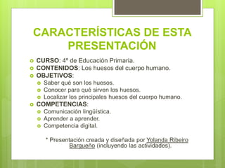 CARACTERÍSTICAS DE ESTA
PRESENTACIÓN
CURSO: 4º de Educación Primaria.
CONTENIDOS: Los huesos del cuerpo humano.
OBJETIVOS:
Saber qué son los huesos.
Conocer para qué sirven los huesos.
Localizar los principales huesos del cuerpo humano.
COMPETENCIAS:
Comunicación lingüística.
Aprender a aprender.
Competencia digital.
* Presentación creada y diseñada por Yolanda Ribeiro
Bargueño (incluyendo las actividades).