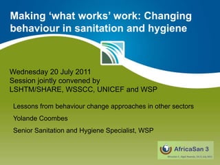 Making ‘what works’ work: Changing behaviour in sanitation and hygiene Wednesday 20 July 2011 Session jointly convened by LSHTM/SHARE, WSSCC, UNICEF and WSP Lessons from behaviour change approaches in other sectors Yolande Coombes Senior Sanitation and Hygiene Specialist, WSP 