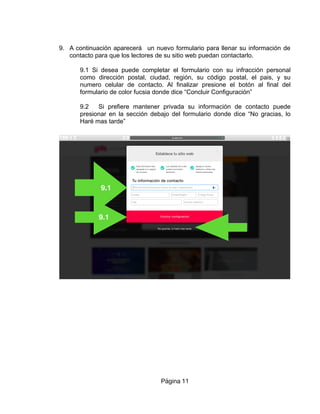 9. A continuación aparecerá un nuevo formulario para llenar su información de
contacto para que los lectores de su sitio web puedan contactarlo.
9.1 Si desea puede completar el formulario con su infracción personal
como dirección postal, ciudad, región, su código postal, el pais, y su
numero celular de contacto. Al finalizar presione el botón al final del
formulario de color fucsia donde dice “Concluir Configuración”
9.2 Si prefiere mantener privada su información de contacto puede
presionar en la sección debajo del formulario donde dice “No gracias, lo
Haré mas tarde”
Página 11
9.1
9.1
9.2
 